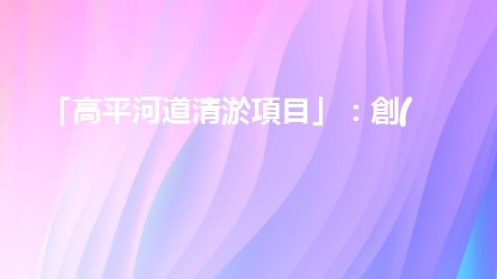 「高平河道清淤項目」：創(chuàng)造清新、暢通與繁華的河道